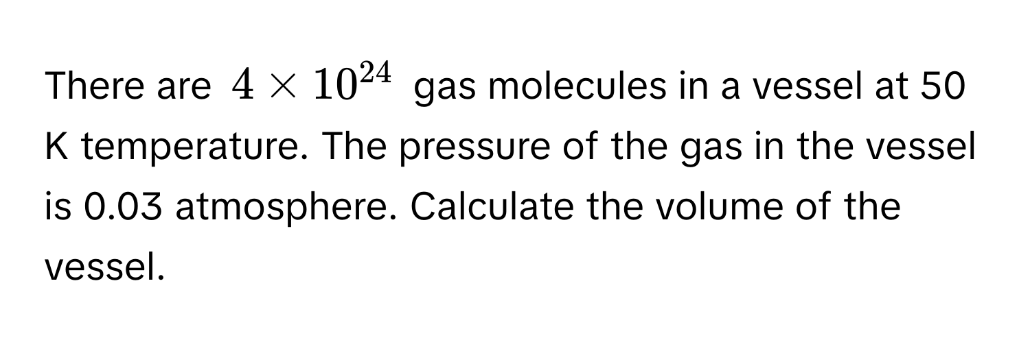 There are $4 * 10^(24)$ gas molecules in a vessel at 50 K temperature. The pressure of the gas in the vessel is 0.03 atmosphere. Calculate the volume of the vessel.