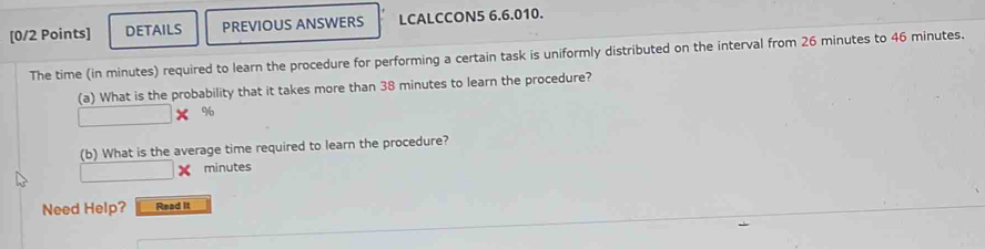 DETAILS PREVIOUS ANSWERS LCALCCON5 6.6.010. 
The time (in minutes) required to learn the procedure for performing a certain task is uniformly distributed on the interval from 26 minutes to 46 minutes. 
(a) What is the probability that it takes more than 38 minutes to learn the procedure? 
% 
(b) What is the average time required to learn the procedure?
minutes
Need Help? Read It