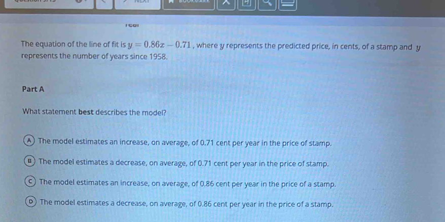 1501
The equation of the line of fit is y=0.86x-0.71 , where y represents the predicted price, in cents, of a stamp and y
represents the number of years since 1958.
Part A
What statement best describes the model?
A) The model estimates an increase, on average, of 0.71 cent per year in the price of stamp.
B) The model estimates a decrease, on average, of 0.71 cent per year in the price of stamp.
) The model estimates an increase, on average, of 0.86 cent per year in the price of a stamp.
D) The model estimates a decrease, on average, of 0.86 cent per year in the price of a stamp.