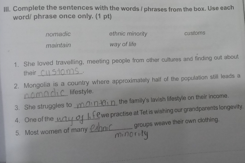 Complete the sentences with the words / phrases from the box. Use each
word/ phrase once only. (1 pt)
nomadic ethnic minority customs
maintain way of life
1. She loved travelling, meeting people from other cultures and finding out about
their_
2. Mongolia is a country where approximately half of the population still leads a
lifestyle.
3. She struggles to _the family's lavish lifestyle on their income.
4. One of the _we practise at Tet is wishing our grandparents longevity.
5. Most women of many _groups weave their own clothing.