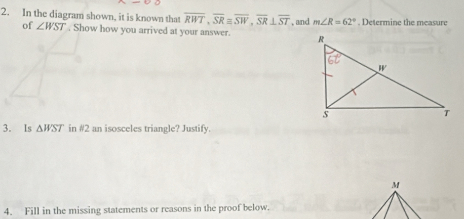 In the diagram shown, it is known that overline RWT, overline SR≌ overline SW, overline SR⊥ overline ST , and m∠ R=62°. Determine the measure 
of ∠ WST. Show how you arrived at your answer. 
3. Is △ WST in #2 an isosceles triangle? Justify. 
4. Fill in the missing statements or reasons in the proof below.