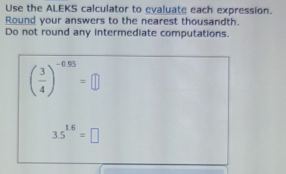 Use the ALEKS calculator to evaluate each expression. 
Round your answers to the nearest thousandth. 
Do not round any intermediate computations.
( 3/4 )^-0.95=□
3.5^(1.6)=□