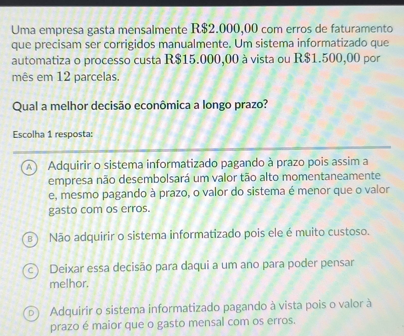 Uma empresa gasta mensalmente R$2.000,00 com erros de faturamento
que precisam ser corrigidos manualmente. Um sistema informatizado que
automatiza o processo custa R$15.000,00 à vista ou R$1.500,00 por
mês em 12 parcelas.
Qual a melhor decisão econômica a longo prazo?
Escolha 1 resposta:
A ) Adquirir o sistema informatizado pagando à prazo pois assim a
empresa não desembolsará um valor tão alto momentaneamente
e, mesmo pagando à prazo, o valor do sistema é menor que o valor
gasto com os erros.
B) Não adquirir o sistema informatizado pois ele é muito custoso.
c) Deixar essa decisão para daqui a um ano para poder pensar
melhor.
D) Adquirir o sistema informatizado pagando à vista pois o valor à
prazo é maior que o gasto mensal com os erros.