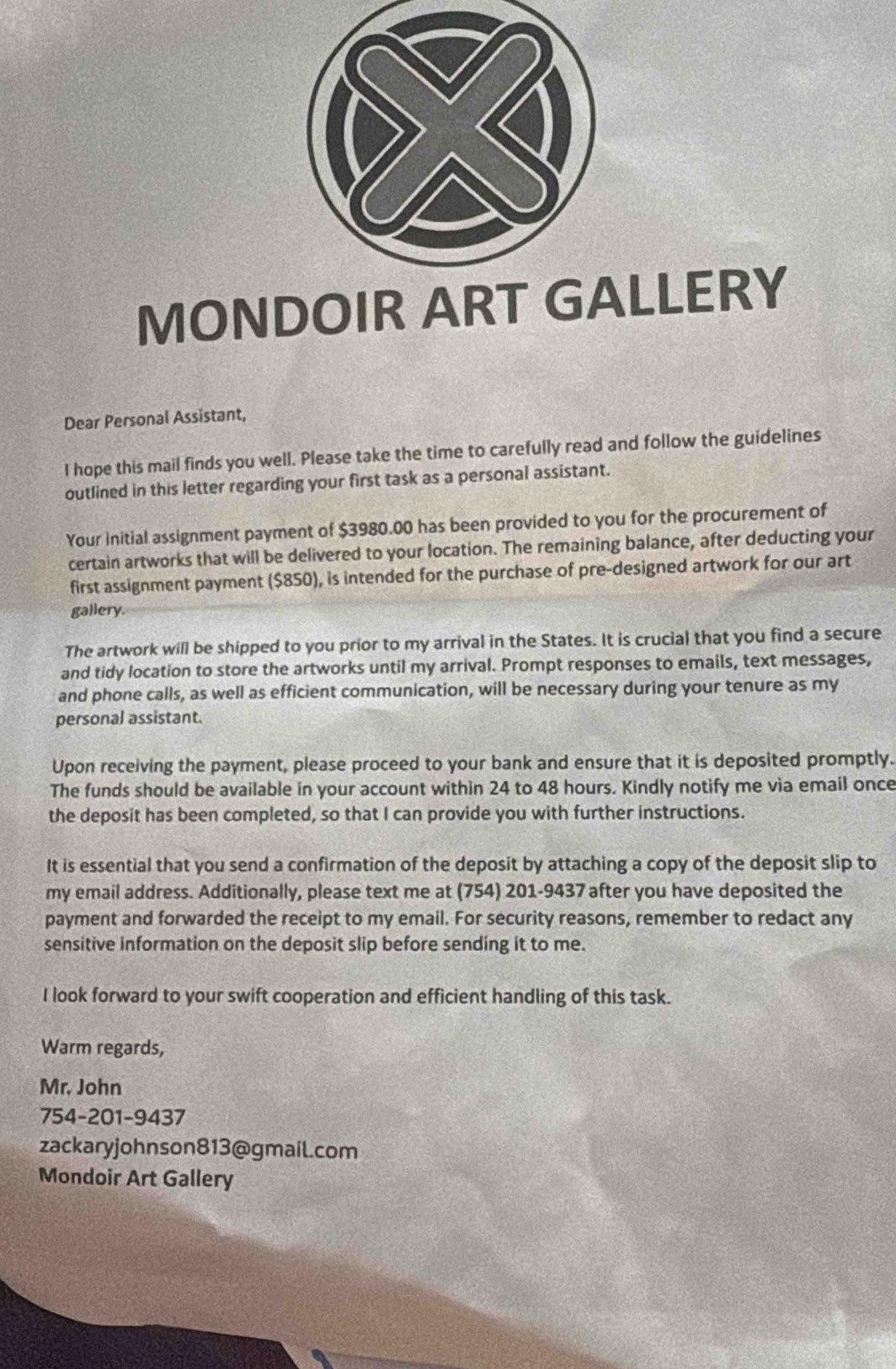 MONDOIR ART GLLERY 
Dear Personal Assistant, 
I hope this mail finds you well. Please take the time to carefully read and follow the guidelines 
outlined in this letter regarding your first task as a personal assistant. 
Your Initial assignment payment of $3980.00 has been provided to you for the procurement of 
certain artworks that will be delivered to your location. The remaining balance, after deducting your 
first assignment payment ($850), is intended for the purchase of pre-designed artwork for our art 
gallery. 
The artwork will be shipped to you prior to my arrival in the States. It is crucial that you find a secure 
and tidy location to store the artworks until my arrival. Prompt responses to emails, text messages, 
and phone calls, as well as efficient communication, will be necessary during your tenure as my 
personal assistant. 
Upon receiving the payment, please proceed to your bank and ensure that it is deposited promptly. 
The funds should be available in your account within 24 to 48 hours. Kindly notify me via email once 
the deposit has been completed, so that I can provide you with further instructions. 
It is essential that you send a confirmation of the deposit by attaching a copy of the deposit slip to 
my email address. Additionally, please text me at (754) 201-9437 after you have deposited the 
payment and forwarded the receipt to my email. For security reasons, remember to redact any 
sensitive information on the deposit slip before sending it to me. 
I look forward to your swift cooperation and efficient handling of this task. 
Warm regards, 
Mr. John 
754-201-9437 
zackaryjohnson813@gmail.com 
Mondoir Art Gallery