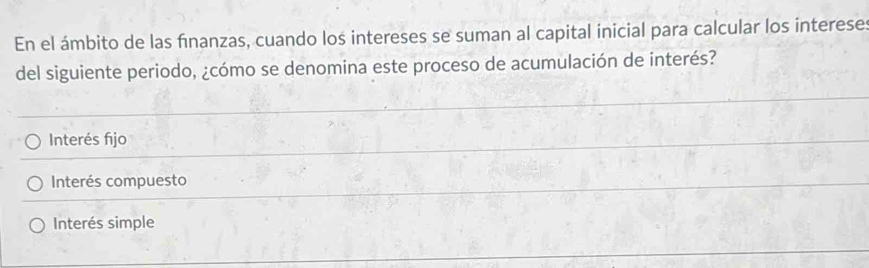 En el ámbito de las fīnanzas, cuando los intereses se suman al capital inicial para calcular los interese
del siguiente periodo, ¿cómo se denomina este proceso de acumulación de interés?
Interés fijo
Interés compuesto
Interés simple