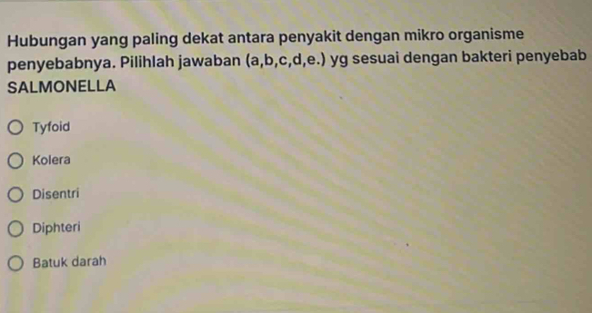 Hubungan yang paling dekat antara penyakit dengan mikro organisme
penyebabnya. Pilihlah jawaban (a, b, c, d, e.) yg sesuai dengan bakteri penyebab
SALMONELLA
Tyfoid
Kolera
Disentri
Diphteri
Batuk darah