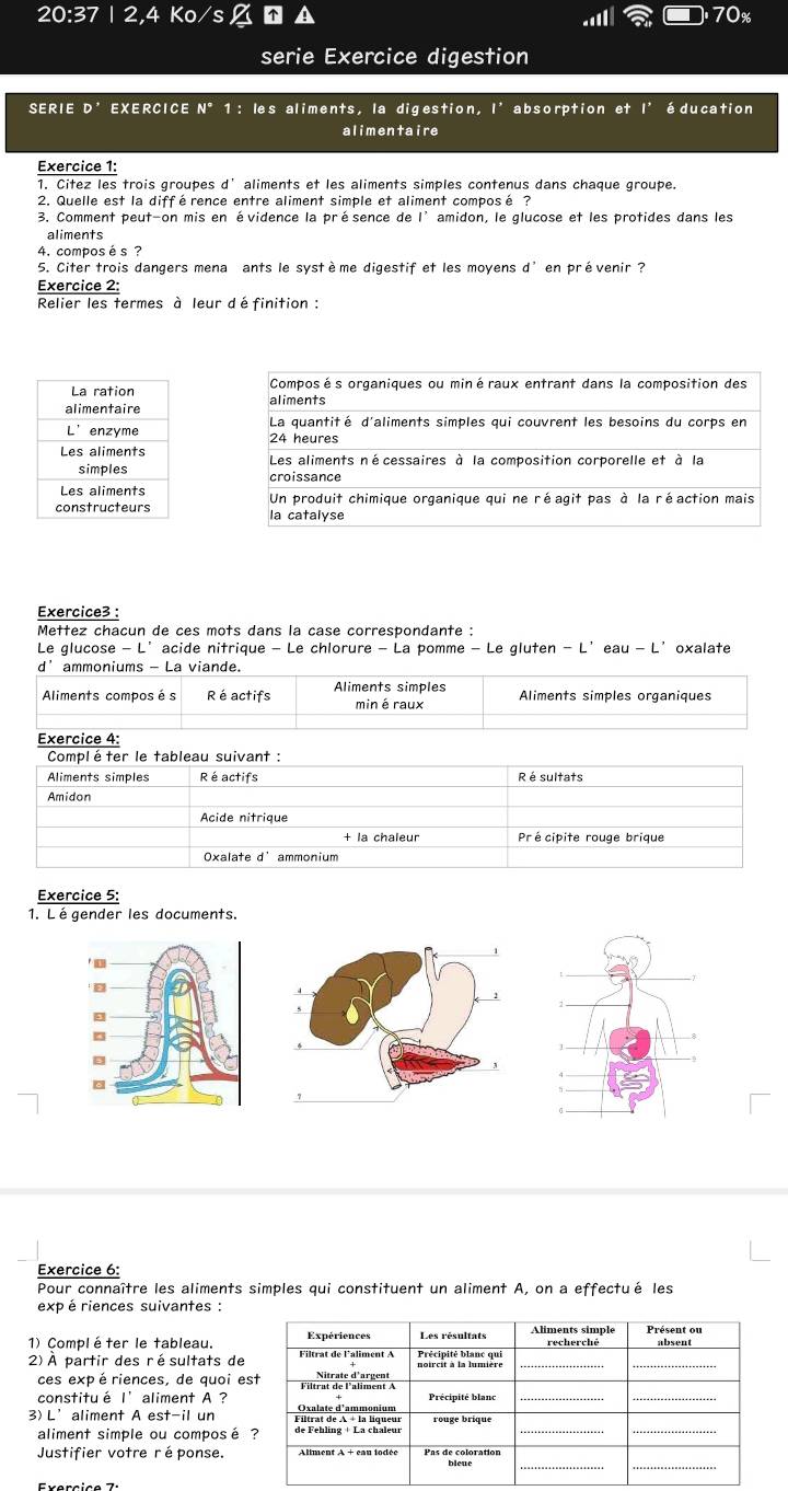 20:37 2 Ko 70%
serie Exercice digestion 
SERIE D' EXERCICE N°1: les aliments, la digestion, I^* absorption et l'éducation 
alimentaire 
Exercice 1: 
1. Citez les trois groupes d' aliments et les aliments simples contenus dans chaque groupe. 
2. Quelle est la différence entre aliment simple et aliment composé ? 
3. Comment peut-on mis en évidence la présence de l’amidon, le glucose et les protides dans les 
aliments 
4. compos és ? 
5. Citer trois dangers mena ants le système digestif et les moyens d^(^,) en prévenir ? 
Exercice 2: 
Relier les termes à leur définition : 




Exercice3 : 
Mettez chacun de ces mots dans la case correspondante : 
Le glucose - L’acide nitrique - Le chlorure - La pomme - Le gluten - L’eau - L’oxalate 
d' ammoniums - La viande. 
Aliments compos és R é actifs min éraux Aliments simples organiques 
Exercice 4: 
Compléter le tableau suivant : 
Aliments simples R é actifs Ré sultats 
Amidon 
Acide nitrique 
+ la chaleur Pré cipite rouge brique 
Oxalate ammonium 
Exercice 5: 
1. Légender les documents. 
Exercice 6: 
Pour connaître les aliments simples qui constituent un aliment A, on a effectué les 
exp é riences suivantes : 
1) Compléter le tableau. 
2) À partir des résultats de 
ces exp ériences, de quoi e 
constitué I’ aliment A ? 
3)L’aliment A est-il un 
aliment simple ou composé 
Justifier votre réponse.