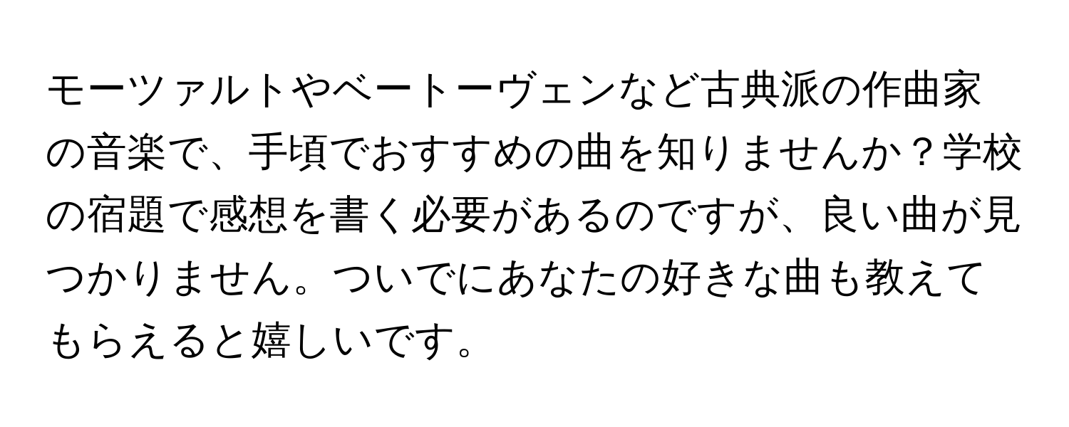 モーツァルトやベートーヴェンなど古典派の作曲家の音楽で、手頃でおすすめの曲を知りませんか？学校の宿題で感想を書く必要があるのですが、良い曲が見つかりません。ついでにあなたの好きな曲も教えてもらえると嬉しいです。