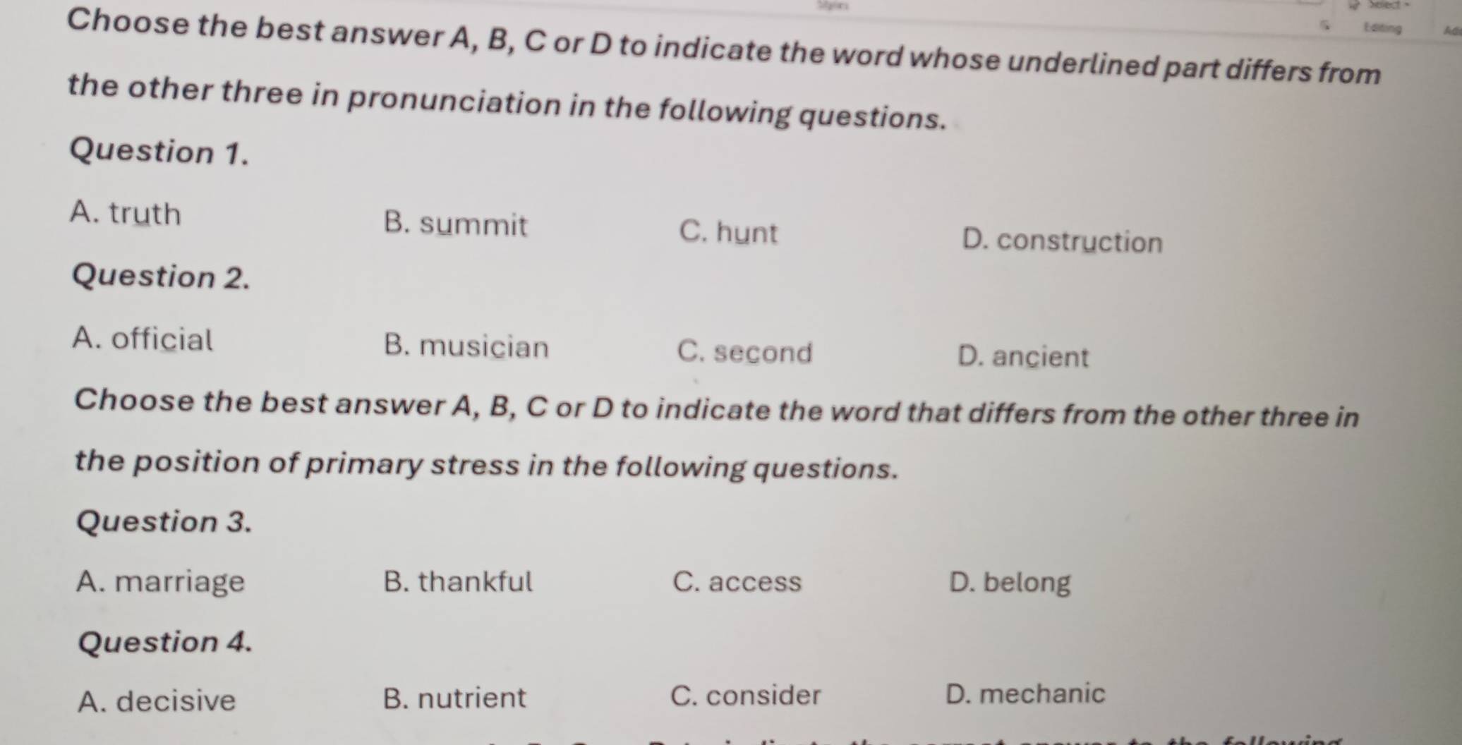 Editing Adi
Choose the best answer A, B, C or D to indicate the word whose underlined part differs from
the other three in pronunciation in the following questions.
Question 1.
A. truth B. summit D. construction
C. hunt
Question 2.
A. official B. musician C. second D. ancient
Choose the best answer A, B, C or D to indicate the word that differs from the other three in
the position of primary stress in the following questions.
Question 3.
A. marriage B. thankful C. access D. belong
Question 4.
A. decisive B. nutrient C. consider D. mechanic