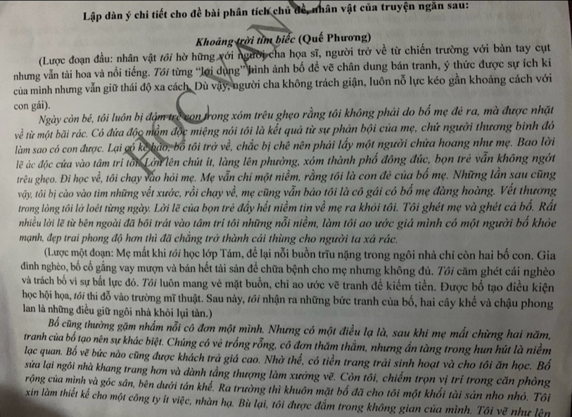 Lập dàn ý chi tiết cho đề bài phân tích chủ đề, nhân vật của truyện ngăn sau:
Khoảng trời tìm biếc (Quế Phương)
(Lược đoạn đầu: nhân vật /ới hờ hững với người cha họa sĩ, người trở về từ chiến trường với bản tay cụt
nhưng vẫn tài hoa và nổi tiếng. Tới từng “lới dụng” hình ảnh bố để vẽ chân dung bán tranh, ý thức được sự ích ki
của mình nhưng vẫn giữ thái độ xa cách. Dù vậy, người cha không trách giận, luôn nỗ lực kéo gần khoảng cách với
con gái).
Ngày còn bé, tôi luôn bị đám trẻ con trong xóm trêu ghẹo rằng tôi không phải do bố mẹ đẻ ra, mà được nhặt
về từ một bãi rác. Có đứa độc mồm độc miệng nói tôi là kết quả từ sự phản bội của mẹ, chứ người thương binh đó
làm sao có con được. Lại có kẻ bảo, bố tôi trở về, chắc bị chê nên phải lấy một người chữa hoang như mẹ. Bao lời
lẽ ác độc cứa vào tâm trí tôi Lớn lên chút ít, làng lên phường, xóm thành phố đồng đúc, bọn trẻ vẫn không ngớt
trêu ghẹo. Đi học về, tôi chạy vào hỏi mẹ. Mẹ vẫn chi một niềm, rằng tôi là con đẻ của bố mẹ. Những lần sau cũng
vây, tôi bị cào vào tim những vết xước, rồi chạy về, mẹ cũng vẫn bảo tôi là cô gái có bố mẹ đàng hoàng. Vết thương
trong lòng tôi lở loét từng ngày. Lời lẽ của bọn trẻ đẩy hết niềm tin về mẹ ra khỏi tôi. Tôi ghét mẹ và ghét cả bố. Rất
nhiều lời lẽ từ bên ngoài đã bôi trát vào tâm trí tôi những nỗi niềm, làm tôi ao ước giá mình có một người bố khỏc
mạnh, đẹp trai phong độ hơn thì đã chắng trở thành cái thùng cho người ta xá rác.
(Lược một đoạn: Mẹ mất khi /ới học lớp Tám, để lại nỗi buồn trĩu nặng trong ngôi nhà chỉ còn hai bố con. Gia
đình nghèo, bố cố gắng vay mượn và bán hết tài sản để chữa bệnh cho mẹ nhưng không đủ. Tôi căm ghét cái nghèo
và trách bố vì sự bắt lực đó. Tới luôn mang vẻ mặt buồn, chỉ ao ước vẽ tranh đề kiếm tiền. Được bố tạo điều kiện
học hội họa, 1ới thi đỗ vào trường mĩ thuật. Sau này, tới nhận ra những bức tranh của bố, hai cây khế và chậu phong
lan là những điều giữ ngôi nhà khỏi lụi tàn.)
Bổ cũng thường gặm nhấm nỗi cô đơn một mình. Nhưng có một điều lạ là, sau khi mẹ mất chừng hai năm,
tranh của bố tạo nên sự khác biệt. Chúng có vẻ trống rỗng, cô đơn thăm thắm, nhưng ẩn tàng trong hun hút là niềm
lạc quan. Bố vẽ bức nào cũng được khách trả giá cao. Nhờ thế, có tiền trang trải sinh hoạt và cho tôi ăn học. Bố
sửa lại ngôi nhà khang trang hơn và dành tầng thượng làm xưởng vẽ. Còn tôi, chiếm trọn vị trí trong căn phòng
rộng của mình yà góc sân, bên dưới tán khế. Ra trường thì khuôn mặt bố đã cho tôi một khối tài sản nho nhỏ. Tôi
xin làm thiết kế cho một công ty ít việc, nhàn hạ. Bù lại, tôi được đắm trong không gian của mình. Tôi vẽ như lên