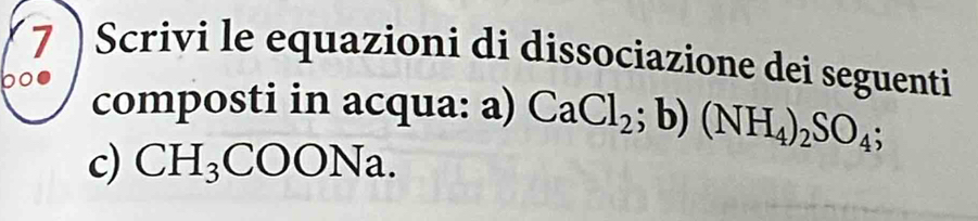 Scrivi le equazioni di dissociazione dei seguenti 
00 composti in acqua: a) CaCl_2; b)(NH_4)_2SO_4; 
c) CH_3COONa.