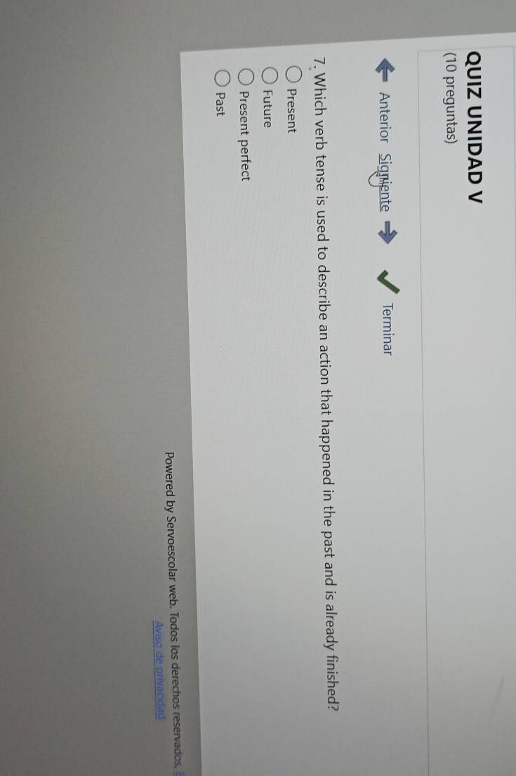 QUIZ UNIDAD V
(10 preguntas)
Anterior Signiente Terminar
7. Which verb tense is used to describe an action that happened in the past and is already finished?
Present
Future
Present perfect
Past
Powered by Servoescolar web. Todos los derechos reservados.
Aviso de privacidad