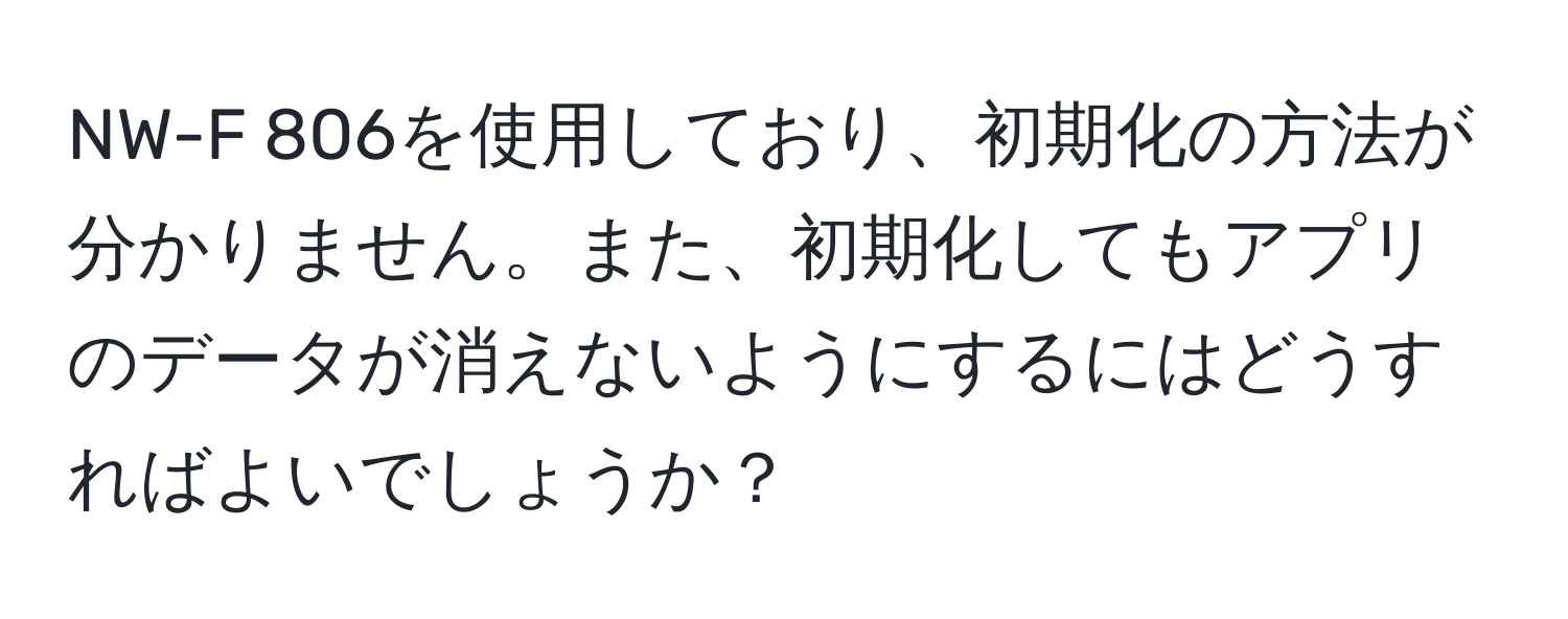 NW-F 806を使用しており、初期化の方法が分かりません。また、初期化してもアプリのデータが消えないようにするにはどうすればよいでしょうか？