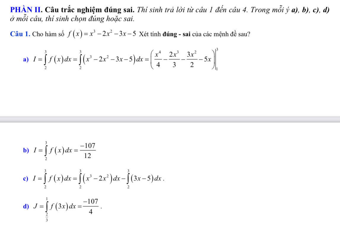 PHÀN II. Câu trắc nghiệm đúng sai. Thí sinh trả lời từ câu 1 đến câu 4. Trong mỗi ý a), b), c), d)
ở mỗi câu, thí sinh chọn đúng hoặc sai.
Câu 1. Cho hàm số f(x)=x^3-2x^2-3x-5 Xét tính đúng - sai của các mệnh đề sau?
a) I=∈tlimits _2^(3f(x)dx=∈tlimits _2^3(x^3)-2x^2-3x-5)dx=( x^4/4 - 2x^3/3 - 3x^2/2 -5x)|_1^(3
b) I=∈tlimits _2^3f(x)dx=frac -107)12
c) I=∈tlimits _2^(3f(x)dx=∈tlimits _2^3(x^3)-2x^2)dx-∈tlimits _2^(3(3x-5)dx.
d) J=∈tlimits _frac 2)3^1f(3x)dx= (-107)/4 .