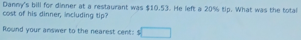 Danny's bill for dinner at a restaurant was $10.53. He left a 20% tip. What was the total 
cost of his dinner, including tip? 
Round your answer to the nearest cent: $□