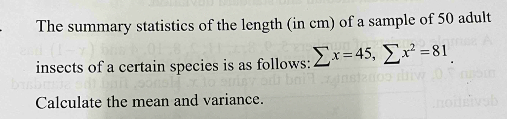 The summary statistics of the length (in cm) of a sample of 50 adult 
insects of a certain species is as follows: sumlimits x=45, sumlimits x^2=81
Calculate the mean and variance.