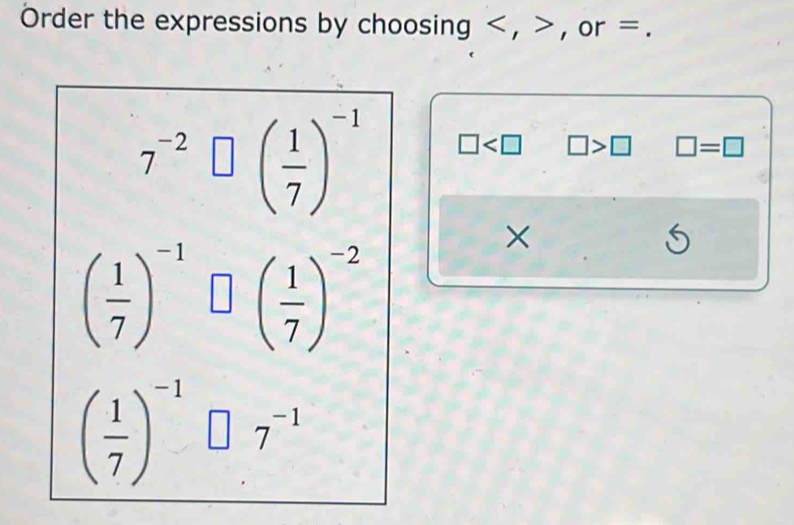 Order the expressions by choosing , , or =.
7^(-2)□ beginpmatrix  1/7 end(pmatrix)^(-1) □ □ >□ □ =□
×
( 1/7 )^-1□ ( 1/7 )^-2
S
( 1/7 )^-1□ .7^(-1)