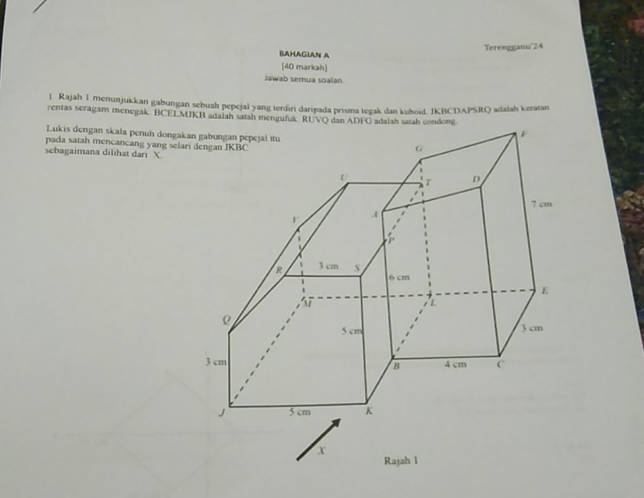 Terengganu' 24
BAHAGIAN A 
[40 markah] 
Jawab semua soalan 
l Rajah I menunjukkan gabungan sebuah pepejal yang terdiri daripada prisma tegak dan kuboid. JKBCDAPSRQ adaiah keratan 
rentas seragam menegak. BCELMJKB adalah satah mengufuk RUVQ dan ADFG adalah satah condong. 
Lukis dengan skala penuh dongak 
pada satah mencancang yang sela 
sebagaimana dilihat dari X.