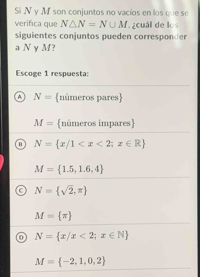 Si N y M son conjuntos no vacíos en los que se
verifca que N△ N=N∪ M ¿cuál de los
siguientes conjuntos pueden corresponder
a N y M?
Escoge 1 respuesta:
A N= números pares
M= números impares
B N= x/1
M= 1.5,1.6,4
C N= sqrt(2),π 
M= π 
D N= x/x<2;x∈ N
M= -2,1,0,2