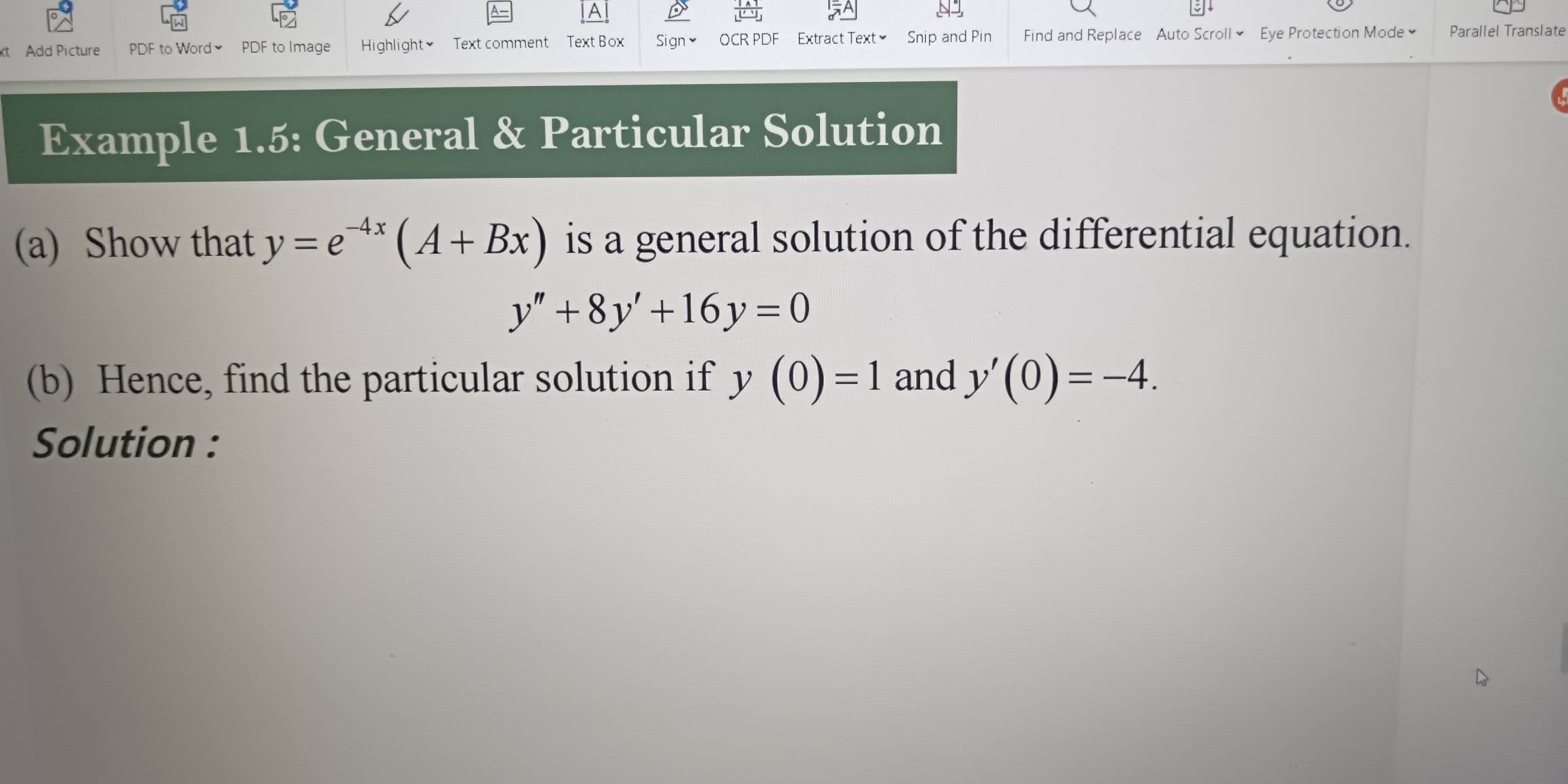 A 
t Add Picture PDF to Word ≌ PDF to Image Highlight≌ Text comment Text Box Sign≌ OCR PDF Extract Text] Snip and Pin Find and Replace Auto Scroll] Eye Protection Mode Parallel Translate 
Example 1.5: General & Particular Solution 
(a) Show that y=e^(-4x)(A+Bx) is a general solution of the differential equation.
y''+8y'+16y=0
(b) Hence, find the particular solution if y(0)=1 and y'(0)=-4. 
Solution :