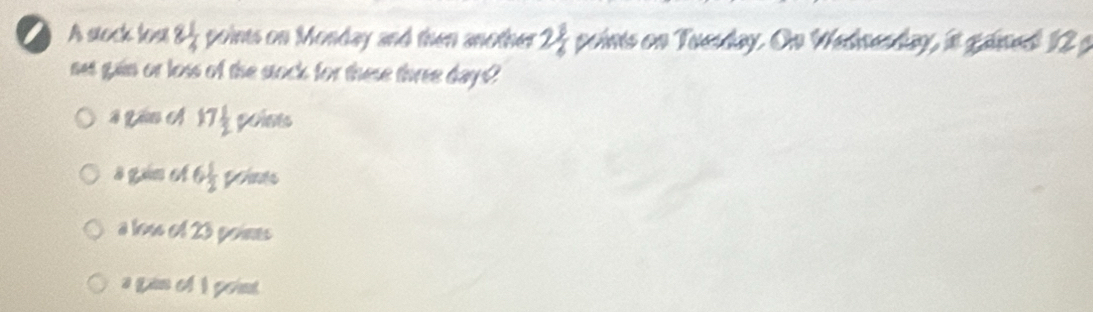 A soch loạ 8 1/4  points on Monday and then another 2 8/6  poinis on Tuesday. On Wednenday, it ganed 12 g
mes gain or loss of the stock for these three days?
# Lio A 17 1/2  poises
s gain et 6 1/2  points
a loss of 23 poines
a gan of I point