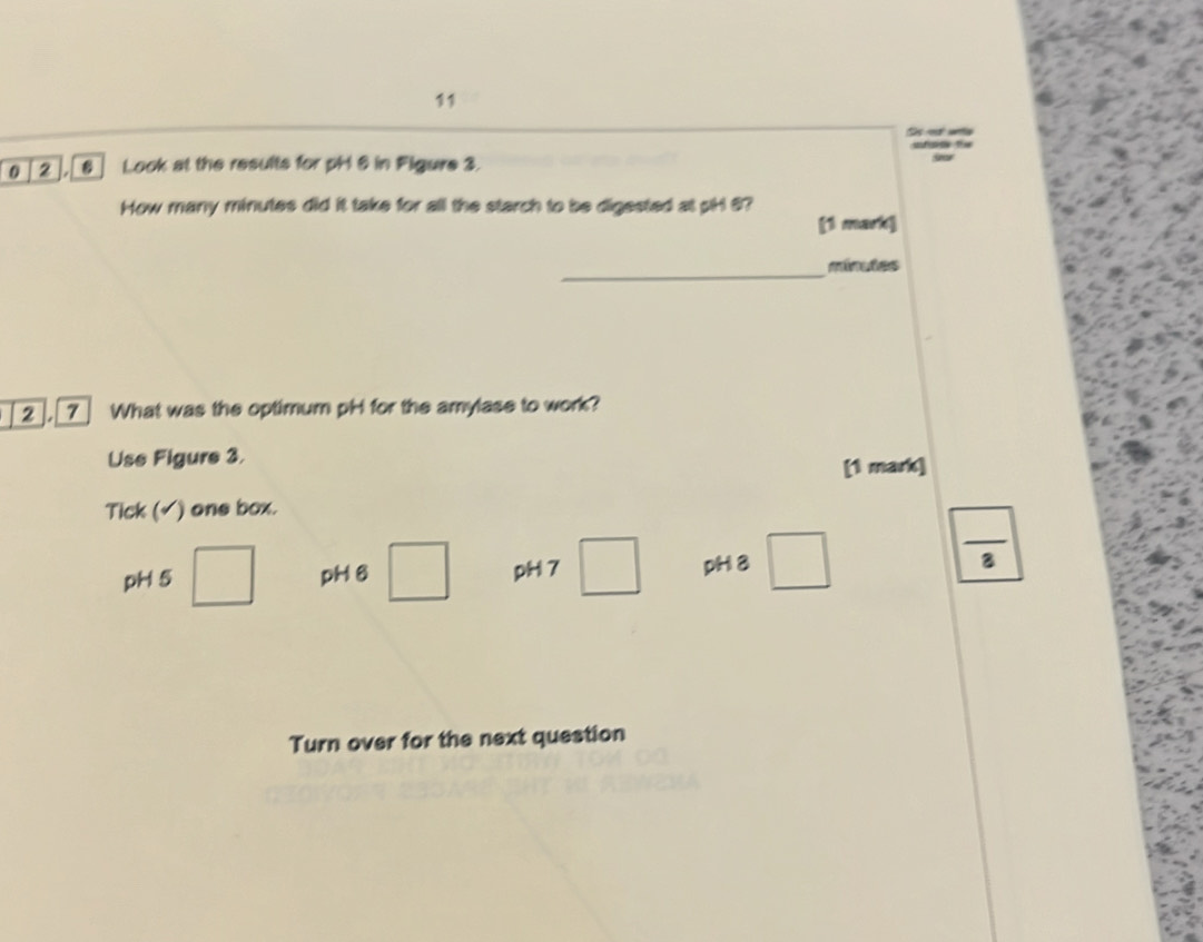 0 [2 ], [6] Look at the results for pH & in Figure 3. 
How many minutes did it take for all the starch to be digested at pH 8? 
(1 mark] 
_ minutes
[2 ], [7] What was the optimum pH for the amylase to work? 
Use Figure 3. 
[1 mark] 
Tick (√) one box. 
pH 5 □ pH 6 □ pH 7 □ pH 8 □  □ /3 
Turn over for the next question