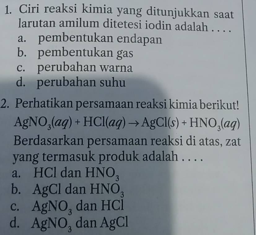 Ciri reaksi kimia yang ditunjukkan saat
larutan amilum ditetesi iodin adalah . . . .
a. pembentukan endapan
b. pembentukan gas
c. perubahan warna
d. perubahan suhu
2. Perhatikan persamaan reaksi kimia berikut!
AgNO_3(aq)+HCl(aq)to AgCl(s)+HNO_3(aq)
Berdasarkan persamaan reaksi di atas, zat
yang termasuk produk adalah . . . .
a. HCl dan HNO_3
b. Ag C dan HNO_3
c. AgNO_3 dan HCl
d. AgNO_3 dan AgCl