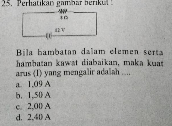 Perhatikan gambar berikut !
Bila hambatan dalam elemen serta
hambatan kawat diabaikan, maka kuat
arus (I) yang mengalir adalah ....
a. 1,09 A
b. 1,50 A
c. 2,00 A
d. 2,40 A