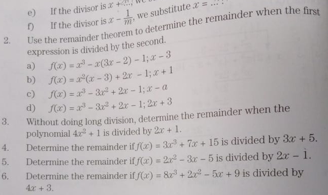 If the divisor is x+x
f) If the divisor is x- 1/m  , we substitute x=... 
2. Use the remainder theorem to determine the remainder when the first 
expression is divided by the second. 
a) f(x)=x^3-x(3x-2)-1; x-3
b) f(x)=x^2(x-3)+2x-1; x+1
c) f(x)=x^3-3x^2+2x-1; x-a
d) f(x)=x^3-3x^2+2x-1; 2x+3
3. Without doing long division, determine the remainder when the 
polynomial 4x^2+1 is divided by 2x+1. 
4. Determine the remainder if f(x)=3x^3+7x+15 is divided by 3x+5. 
5. Determine the remainder if f(x)=2x^2-3x-5 is divided by 2x-1. 
6. Determine the remainder if f(x)=8x^3+2x^2-5x+9 is divided by
4x+3.