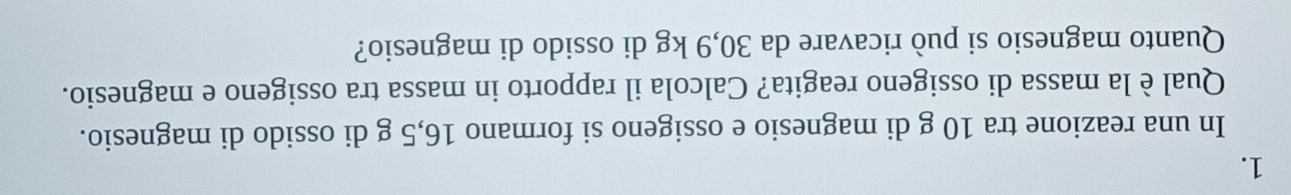 In una reazione tra 10 g di magnesio e ossigeno si formano 16,5 g di ossido di magnesio. 
Qual è la massa di ossigeno reagita? Calcola il rapporto in massa tra ossigeno e magnesio. 
Quanto magnesio si può ricavare da 30,9 kg di ossido di magnesio?