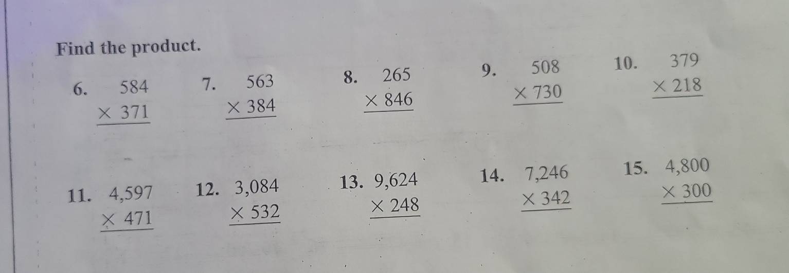 Find the product. 
7. 
8. 
6. beginarrayr 584 * 371 hline endarray beginarrayr 563 * 384 hline endarray beginarrayr 265 * 846 hline endarray
9. beginarrayr 508 * 730 hline endarray 10. beginarrayr 379 * 218 hline endarray
11. beginarrayr 4,597 * 471 hline endarray 12. beginarrayr 3,084 * 532 hline endarray 13. beginarrayr 9,624 * 248 hline endarray 14. beginarrayr 7,246 * 342 hline endarray 15. beginarrayr 4,800 * 300 hline endarray
