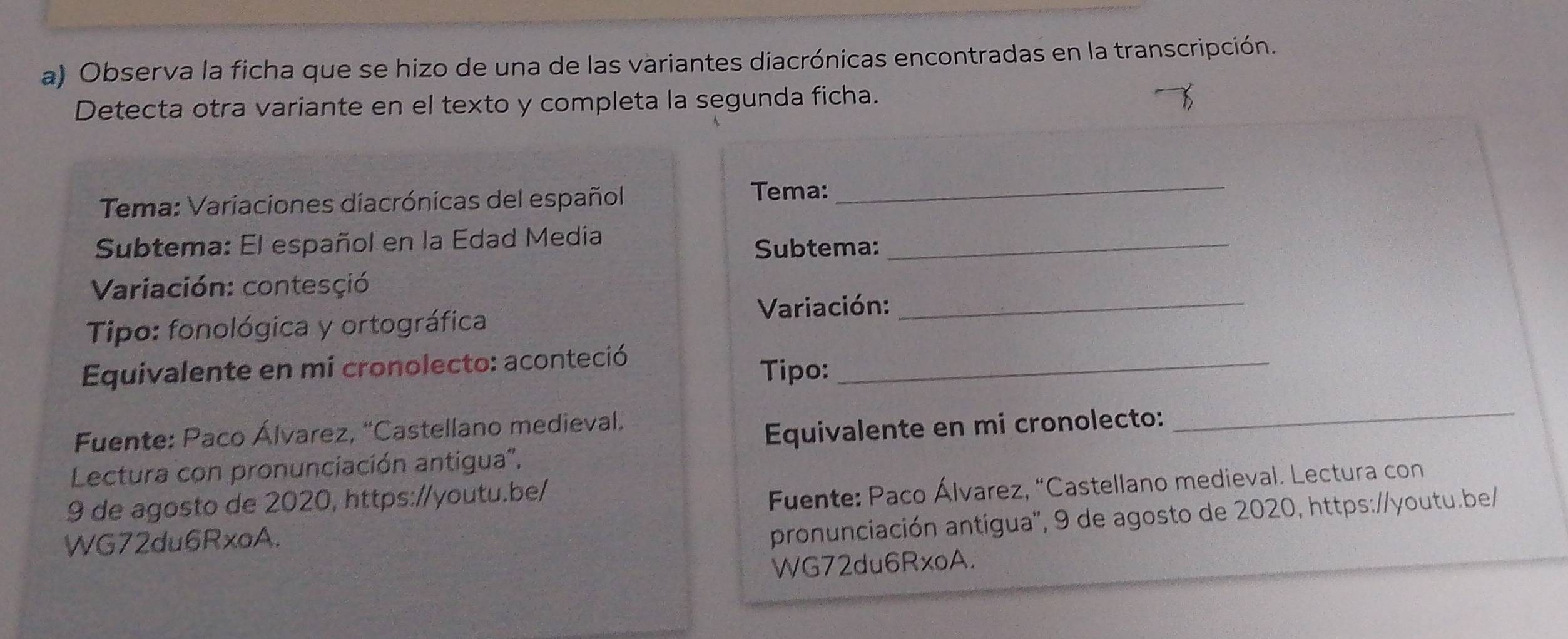 Observa la ficha que se hizo de una de las variantes diacrónicas encontradas en la transcripción. 
Detecta otra variante en el texto y completa la segunda ficha. 
Tema: Variaciones diacrónicas del español 
Tema:_ 
Subtema: El español en la Edad Media 
Subtema:_ 
Variación: contesçió 
Tipo: fonológica y ortográfica 
Variación:_ 
Equivalente en mi cronolecto: aconteció Tipo:_ 
Fuente: Paco Álvarez, “Castellano medieval. 
Equivalente en mi cronolecto: 
_ 
Lectura con pronunciación antigua'', 
9 de agosto de 2020, https://youtu.be/ 
Fuente: Paco Álvarez, “Castellano medieval. Lectura con 
WG72du6RxoA. 
pronunciación antígua'', 9 de agosto de 2020, https://youtu.be/ 
WG72du6RxoA.