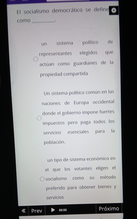 El socialismo democrático se define
como_ .
un sistema político de
representantes elegidos que
actúan como guardianes de la
propiedad compartida
Un sistema político común en las
naciones de Europa occidental
donde el gobierno impone fuertes
impuestos pero paga todos los
servicios esenciales para la
población.
un tipo de sistema económico en
el que los votantes eligen el
socialismo como su método
preferido para obtener bienes y
servicios
Prev 00:00 Próximo