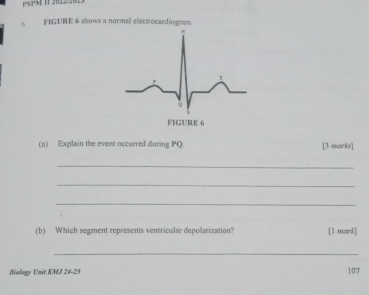 PSPM 11 2022/2023 
6. FIGURE 6 shows a normal electrocardiogram 
(a) Explain the event occurred during PQ. [3 marks] 
_ 
_ 
_ 
(b) Which segment represents ventricular depolarization? [1 mark] 
_ 
Biology Unit KMJ 24-25 107