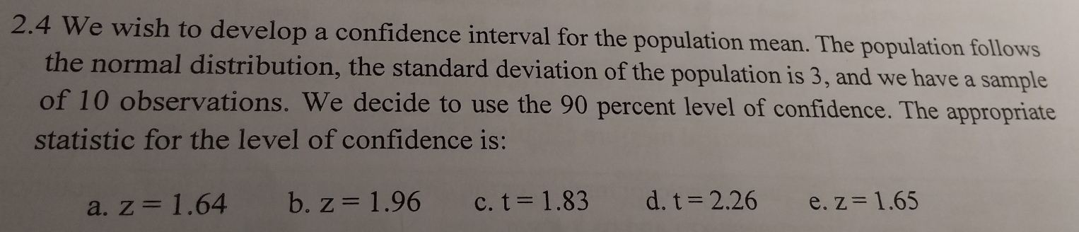 2.4 We wish to develop a confidence interval for the population mean. The population follows
the normal distribution, the standard deviation of the population is 3, and we have a sample
of 10 observations. We decide to use the 90 percent level of confidence. The appropriate
statistic for the level of confidence is:
a. z=1.64 b. z=1.96 c. t=1.83 d. t=2.26 e. z=1.65