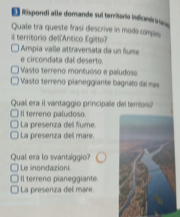 Rispondi alle domande sul territoríó indicande la s s
Quale tra queste frasi descrive in modo comples
il territorio dell'Antico Egitto?
Ampia valle attraversata da un fiume
e circondata dal deserto.
Vasto terreno montuoso e paludose
Vasto terreno pianeggiante bagnato dal mare
Qual era il vantaggio principale del territorio?
Il terreno paludoso.
La presenza del fiume.
La presenza del mare.
Qual era lo svantaggio?
Le inondazioni.
Il terreno pianeggiante.
La presenza del mare.