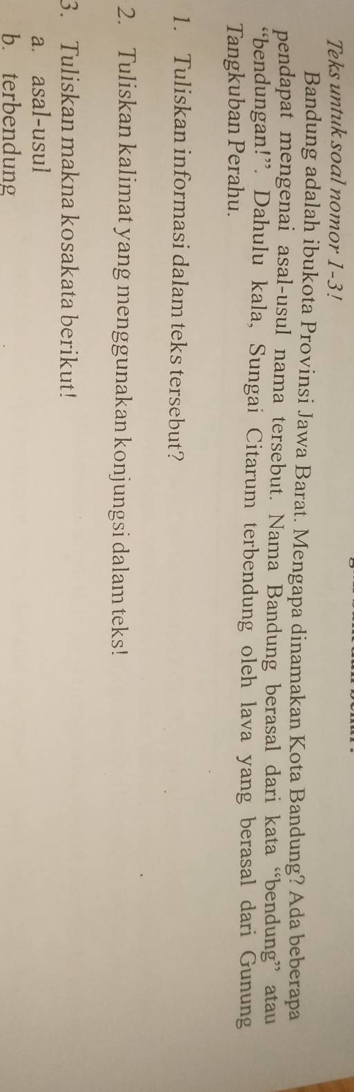 Teks untuk soal nomor 1-3! 
Bandung adalah ibukota Provinsi Jawa Barat. Mengapa dinamakan Kota Bandung? Ada beberapa 
pendapat mengenai asal-usul nama tersebut. Nama Bandung berasal dari kata “bendung” atau 
“bendungan!”. Dahulu kala, Sungai Citarum terbendung oleh lava yang berasal dari Gunung 
Tangkuban Perahu. 
1. Tuliskan informasi dalam teks tersebut? 
2. Tuliskan kalimat yang menggunakan konjungsi dalam teks! 
3. Tuliskan makna kosakata berikut! 
a. asal-usul 
b. terbendung