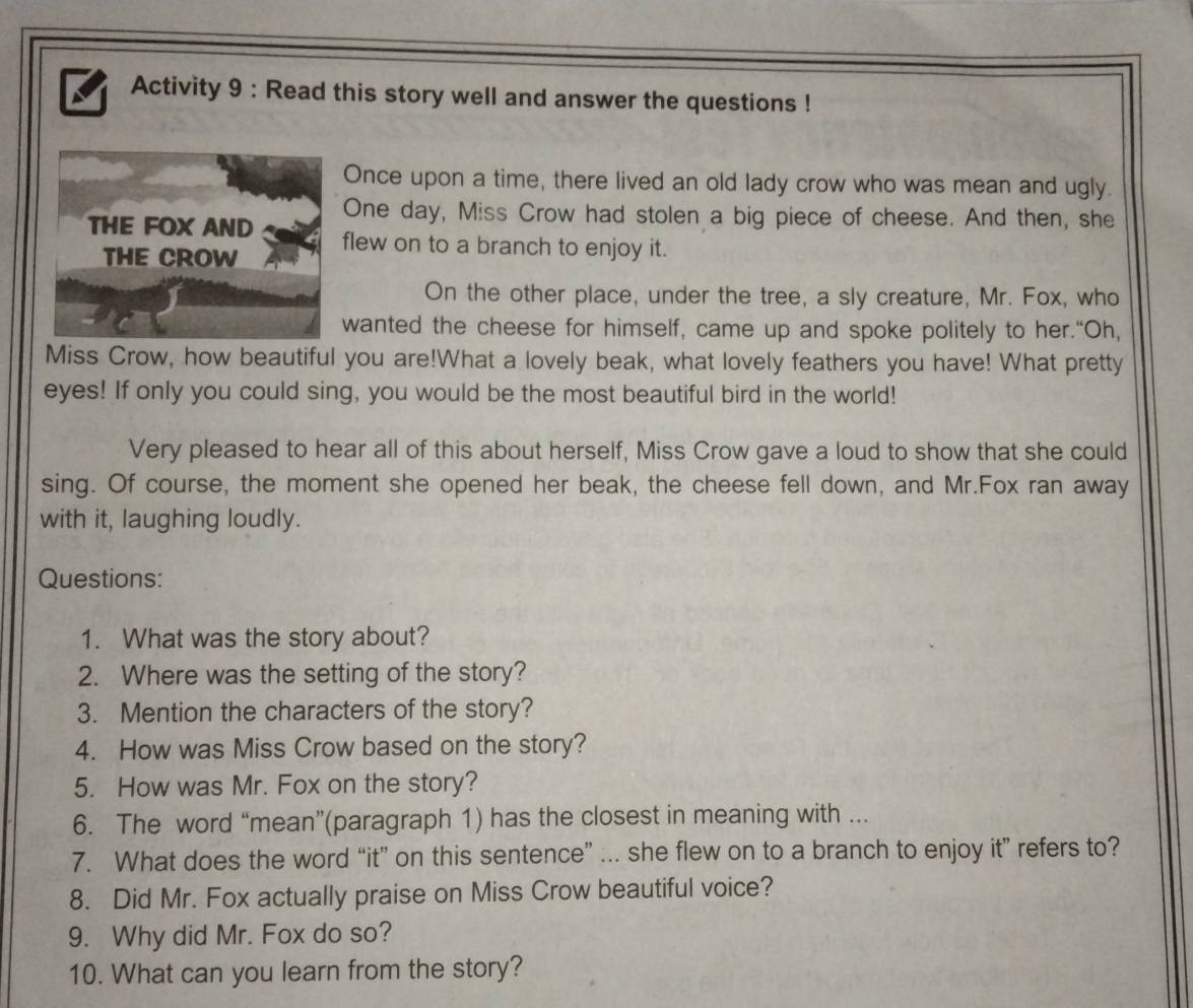 Activity 9 : Read this story well and answer the questions ! 
Once upon a time, there lived an old lady crow who was mean and ugly. 
One day, Miss Crow had stolen a big piece of cheese. And then, she 
THE FOX AND flew on to a branch to enjoy it. 
THE CROW 
On the other place, under the tree, a sly creature, Mr. Fox, who 
wanted the cheese for himself, came up and spoke politely to her.“Oh, 
Miss Crow, how beautiful you are!What a lovely beak, what lovely feathers you have! What pretty 
eyes! If only you could sing, you would be the most beautiful bird in the world! 
Very pleased to hear all of this about herself, Miss Crow gave a loud to show that she could 
sing. Of course, the moment she opened her beak, the cheese fell down, and Mr.Fox ran away 
with it, laughing loudly. 
Questions: 
1. What was the story about? 
2. Where was the setting of the story? 
3. Mention the characters of the story? 
4. How was Miss Crow based on the story? 
5. How was Mr. Fox on the story? 
6. The word “mean”(paragraph 1) has the closest in meaning with ... 
7. What does the word “it” on this sentence” ... she flew on to a branch to enjoy it” refers to? 
8. Did Mr. Fox actually praise on Miss Crow beautiful voice? 
9. Why did Mr. Fox do so? 
10. What can you learn from the story?