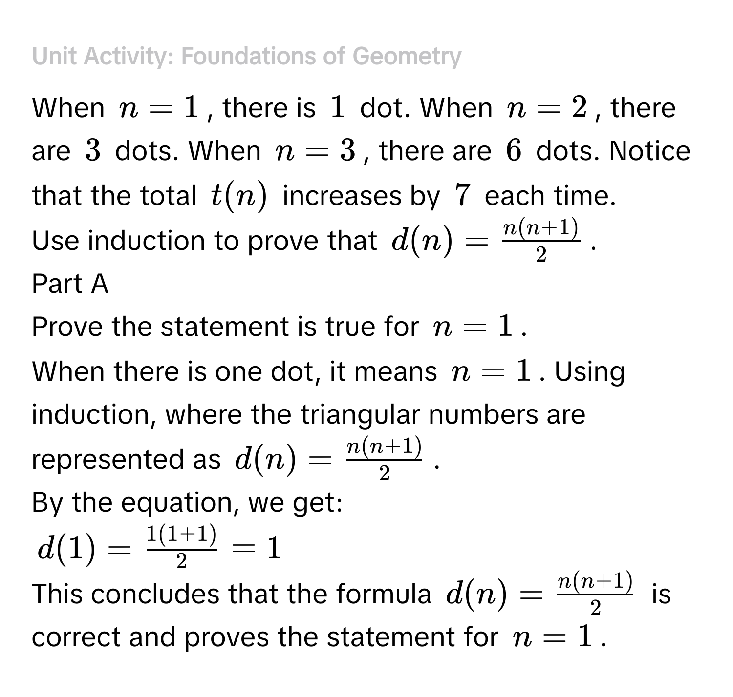 ### Unit Activity: Foundations of Geometry 
When $n=1$, there is $1$ dot. When $n=2$, there are $3$ dots. When $n=3$, there are $6$ dots. Notice that the total $t(n)$ increases by $7$ each time. 
Use induction to prove that $d(n)= (n(n+1))/2 $. 
Part A 
Prove the statement is true for $n=1$. 
When there is one dot, it means $n=1$. Using induction, where the triangular numbers are represented as $d(n)= (n(n+1))/2 $. 
By the equation, we get:
$d(1)= (1(1+1))/2 =1$
This concludes that the formula $d(n)= (n(n+1))/2 $ is correct and proves the statement for $n=1$.