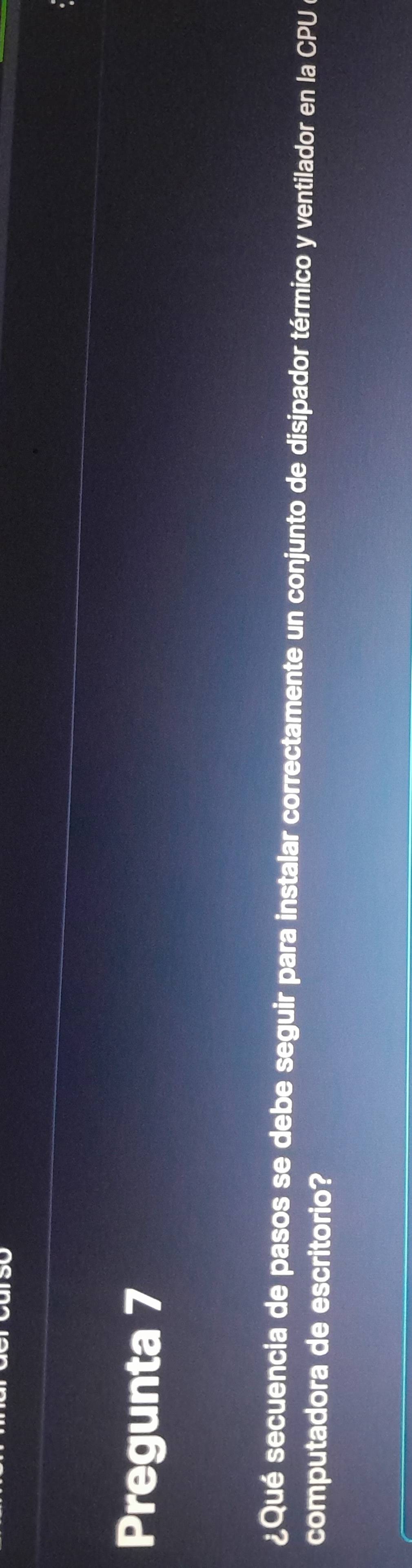 Pregunta 7 
¿Qué secuencia de pasos se debe seguir para instalar correctamente un conjunto de disipador térmico y ventilador en la CPU a 
computadora de escritorio?