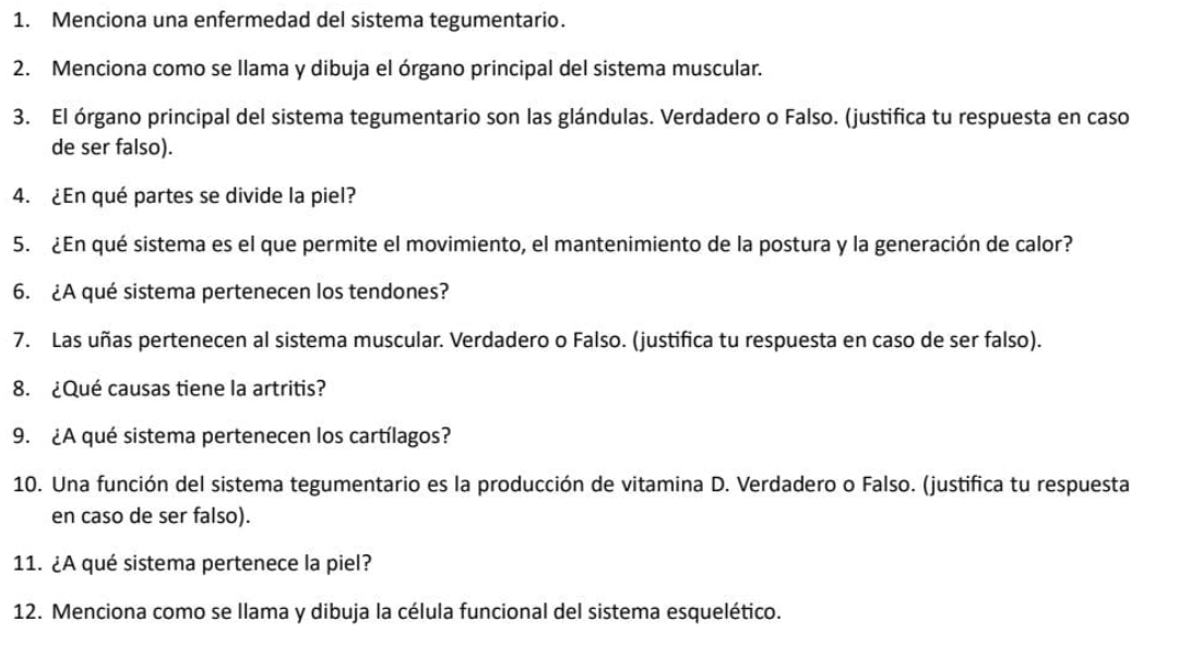 Menciona una enfermedad del sistema tegumentario. 
2. Menciona como se llama y dibuja el órgano principal del sistema muscular. 
3. El órgano principal del sistema tegumentario son las glándulas. Verdadero o Falso. (justifica tu respuesta en caso 
de ser falso). 
4. ¿En qué partes se divide la piel? 
5. ¿En qué sistema es el que permite el movimiento, el mantenimiento de la postura y la generación de calor? 
6. ¿A qué sistema pertenecen los tendones? 
7. Las uñas pertenecen al sistema muscular. Verdadero o Falso. (justifica tu respuesta en caso de ser falso). 
8. ¿Qué causas tiene la artritis? 
9. ¿A qué sistema pertenecen los cartílagos? 
10. Una función del sistema tegumentario es la producción de vitamina D. Verdadero o Falso. (justifica tu respuesta 
en caso de ser falso). 
11. ¿A qué sistema pertenece la piel? 
12. Menciona como se llama y dibuja la célula funcional del sistema esquelético.