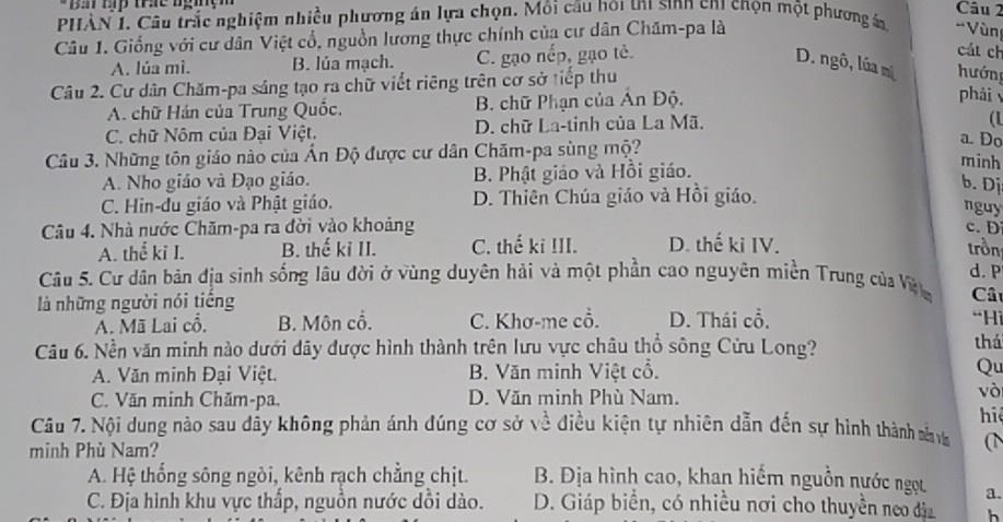 Ba Hp trc ngiện Câu 2
PHÀN 1. Câu trắc nghiệm nhiều phương án lựa chọn. Môi câu hoi t1 sinh ch1 chọn một phương án 'Vùn
Câu 1. Giống với cư dân Việt cổ, nguồn lương thực chính của cư dân Chăm-pa là
A. lúa mì. B. lúa mạch. C. gạo nếp, gạo tè.
cát ch
D. ngô, lúa mị hướn
Câu 2. Cư dân Chăm-pa sáng tạo ra chữ viết riêng trên cơ sở tiếp thu
A. chữ Hán của Trung Quốc, B. chữ Phạn của Ấn Độ.
phải
C. chữ Nôm của Đại Việt. D. chữ La-tinh của La Mã.
(1
Câu 3. Những tôn giáo nào của Ấn Độ được cư dân Chăm-pa sùng mộ?
a. Do
A. Nho giáo và Đạo giáo. B. Phật giáo và Hồi giáo.
minh
b. Dị
C. Hin-đu giáo và Phật giáo. D. Thiên Chúa giáo và Hồi giáo.
nguy
c. D
Câu 4. Nhà nước Chăm-pa ra đời vào khoảng D. thế ki IV.
A. thể ki I. B. thế kỉ II. C. thế ki III. trồn
Câu 5. Cư dân bản địa sinh sống lâu đời ở vùng duyên hải và một phần cao nguyên miền Trung của Vi d.P
là những người nói tiếng
Câ
A. Mã Lai cổ. B. Môn cổ. C. Khơ-me cổ. D. Thái cổ,
“Hi
Câu 6. Nền văn minh nào dưới dây được hình thành trên lưu vực châu thổ sông Cửu Long? thá
A. Văn minh Đại Việt. B. Văn minh Việt cổ. Qu
C. Văn minh Chăm-pa. D. Văn minh Phù Nam.
vòi
hi
Câu 7. Nội dung nào sau dầy không phản ánh đúng cơ sở về điều kiện tự nhiên dẫn đến sự hình thành nva (1
minh Phù Nam?
A. Hệ thống sông ngòi, kênh rạch chẳng chịt. B. Địa hình cao, khan hiểm nguồn nước ngọt a.
C. Địa hình khu vực thấp, nguồn nước dồi dào. D. Giáp biển, có nhiều nơi cho thuyền neo đị h