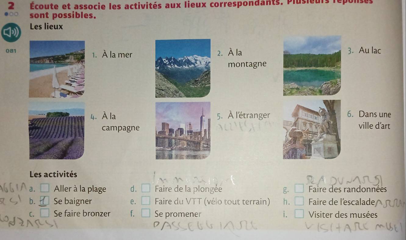 2 Écoute et associe les activités aux lieux correspondants. Plusieurs reponsés
sont possibles.
Les lieux
0813. Au lac
1. À la mer2. À la
montagne
4. À la5. À l'étranger6. Dans une
campagne
ville d’art
Les activités
a. Aller à la plage d. Faire de la plongée g. Faire des randonnées
b. Se baigner e. Faire du VTT (vélo tout terrain) h. Faire de l'escalade
C. Se faire bronzer f. Se promener i. Visiter des musées