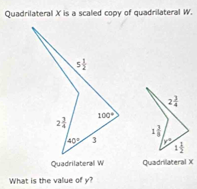 Quadrilateral X is a scaled copy of quadrilateral W.
Quadrilateral W Quadrilateral X
What is the value of y?