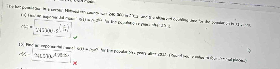 growth model. 
The bat population in a certain Midwestern county was 240,000 in 2012, and the observed doubling time for the population is 31 years. 
(a) Find an exponential model
n(t)= 240000· 2^((frac t)31) n(t)=n_02^(t/a) for the population t years after 2012.
n(t)=240000e^(4.9542t)
(b) Find an exponential model n(t)=n_0e^(rt) for the population t years after 2012. (Round your r value to four decimal places.)