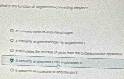 ha is the bncicn of argetesan conveting axyme?
It conwerts remin to argistensitages
It converts angetersnagen to angerenain E
t stimuiates the release of varts from the jaxtagiomendiar apparates.
I canvers argisteran 1 icto angoteran (
it converts aldosterone to angistendin i