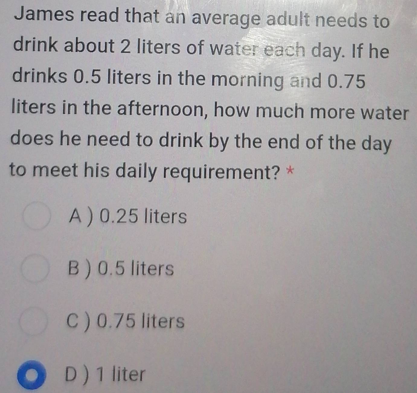 James read that an average adult needs to
drink about 2 liters of water each day. If he
drinks 0.5 liters in the morning and 0.75
liters in the afternoon, how much more water
does he need to drink by the end of the day
to meet his daily requirement? *
A ) 0.25 liters
B ) 0.5 liters
C ) 0.75 liters
D ) 1 liter