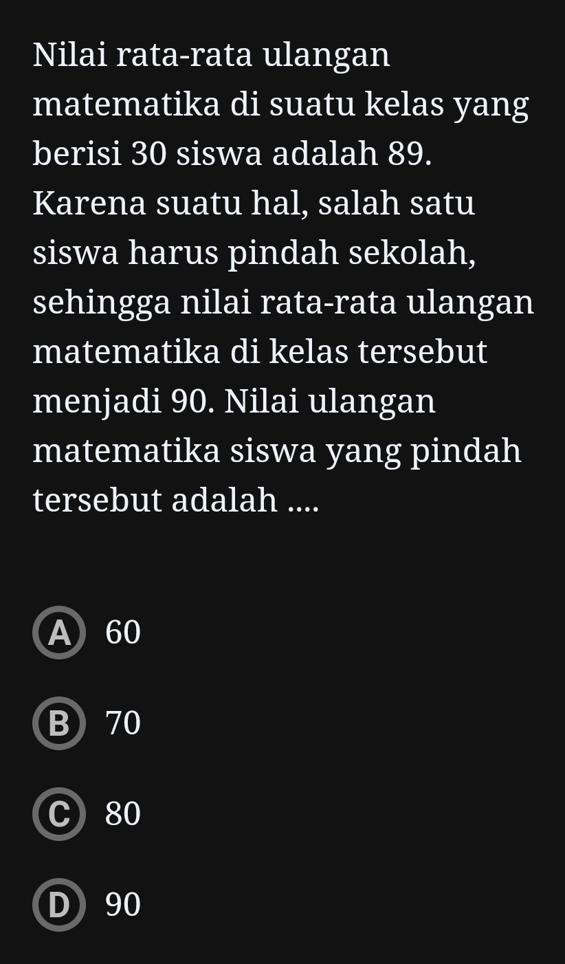 Nilai rata-rata ulangan
matematika di suatu kelas yang
berisi 30 siswa adalah 89.
Karena suatu hal, salah satu
siswa harus pindah sekolah,
sehingga nilai rata-rata ulangan
matematika di kelas tersebut
menjadi 90. Nilai ulangan
matematika siswa yang pindah
tersebut adalah ....
A 60
B) 70
C 80
D 90