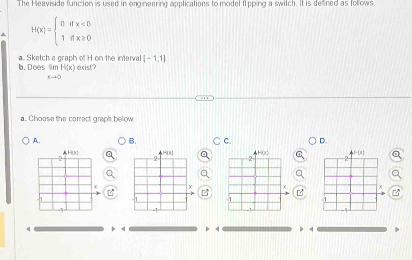 The Heaviside function is used in engineering applications to model flipping a switch. It is defined as follows.
H(x)=beginarrayl 0ifx<0 1ifx≥ 0endarray.
a. Sketch a graph of H on the interval [-1,1].
b. Does limlimits _xto 0H(x) exist?
a. Choose the correct graph below
A.
B.
C.
D.
4