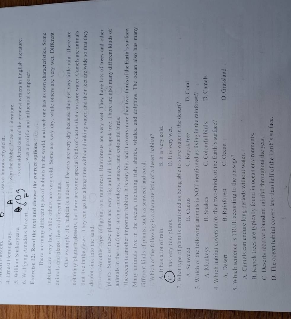 en camstem. _. was a fa hysicist .
4. Ernest Hemingway. _. won the Nobel Prize in Literature.
5. William Shakespeare. _, is considered one of the greatest writers in English literature.
6. Wolfgang Amadeus Mozart. _, was a prolific and influential composer.
Exercise 12: Read the text and choose the correct options.
There are many different types of habitats in the world, and each one has its own characteristics. Some
habitats are very hot, while others are very cold. Some are very dry, while others are very wet. Different
animals and plants live in different habitats.
One example of a habitat is a desert. Deserts are very dry because they get very little rain. There are
not many plants in deserts, but there are some special kinds of cactus that can store water. Camels are animals
that live in the desert. They can go for a long time without drinking water, and their feet are wide so that they
do not sink into the sand.
a Another type of habitat is a rainforest. Rainforests are very wet. They have lots of trees and other
plants. Some of these plants are very big and tall, like the kapok tree. There are also many different kinds of
animals in the rainforest, such as monkeys, snakes, and colourful birds.
The ocean is another important habitat. It is very big, and it covers more than two-thirds of the Earth's surface.
Many animals live in the ocean, including fish, sharks, whales, and dolphins. The ocean also has many
different kinds of plants, such as seaweed and coral.
1. Which of the following is a characteristic of a desert habitat?
A. It has a lot of rain. B. It is very cold.
C. It has very few plants. D. It is very wet.
2. What type of plant is mentioned as being able to store water in the desert?
A. Seaweed B. Cactus C. Kapok tree D. Coral
3. Which of the following animals is NOT mentioned as living in the rainforest?
A. Monkeys B. Snakes C. Colourful birds D. Camels
4. Which habitat covers more than two-thirds of the Earth's surface?
A. Desert B. Rainforest C. Ocean D. Grassland
5. Which sentence is TRUE according to the passage?
A. Camels can endure long periods without water.
B. Kapok trees are typically found in ocean environments.
C. Deserts receive abundant rainfall throughout the year.
D. The ocean habitat covers less than half of the Earth's surface.